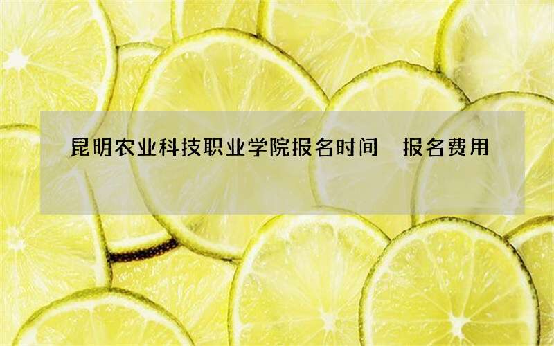 昆明农业科技职业学院报名时间 报名费用